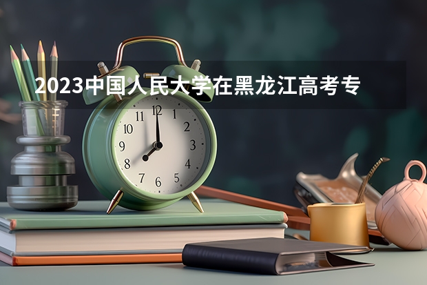 2023中国人民大学在黑龙江高考专业招生计划人数