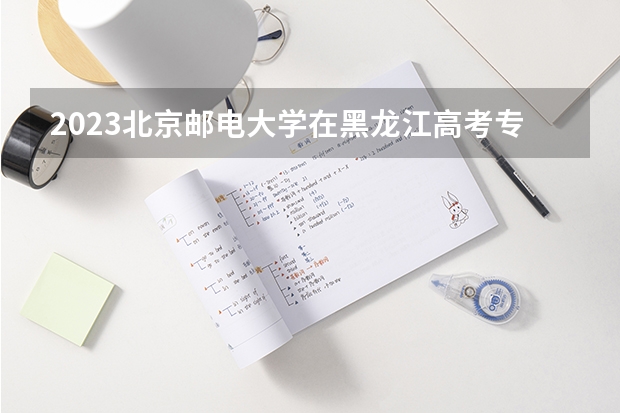 2023北京邮电大学在黑龙江高考专业招生计划人数