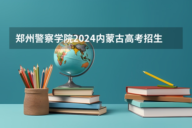 郑州警察学院2024内蒙古高考招生计划详解