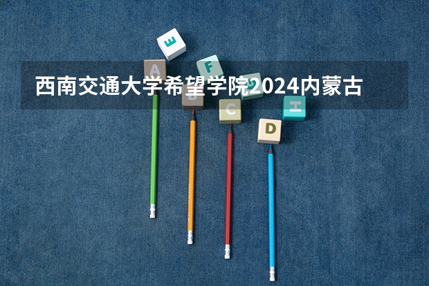 西南交通大学希望学院2024内蒙古高考招生计划详解