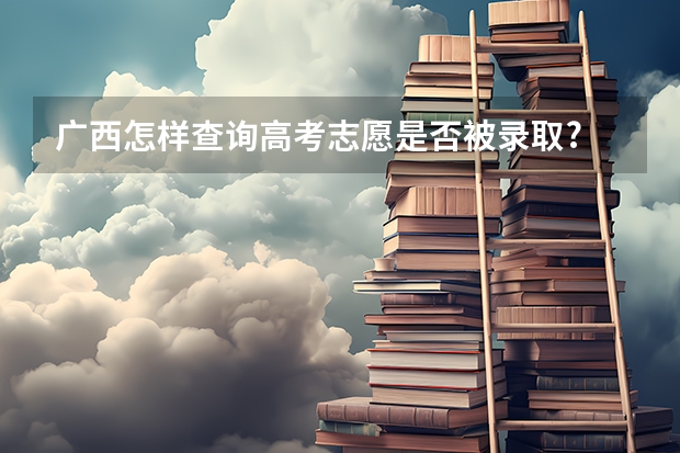 广西怎样查询高考志愿是否被录取? 广西二本录取时间