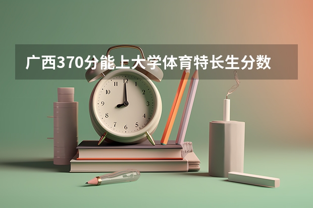 广西370分能上大学体育特长生分数线 广西师范大学体育生录取分数线