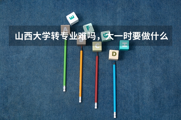 山西大学转专业难吗，大一时要做什么准备？