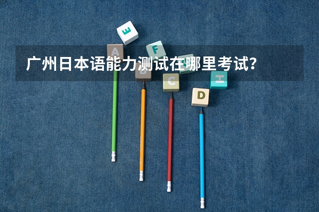 广州日本语能力测试在哪里考试？