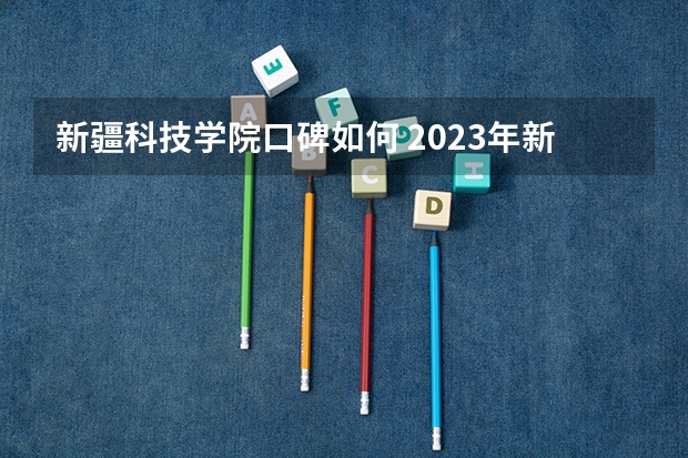 新疆科技学院口碑如何 2023年新疆科技学院考多少分能上