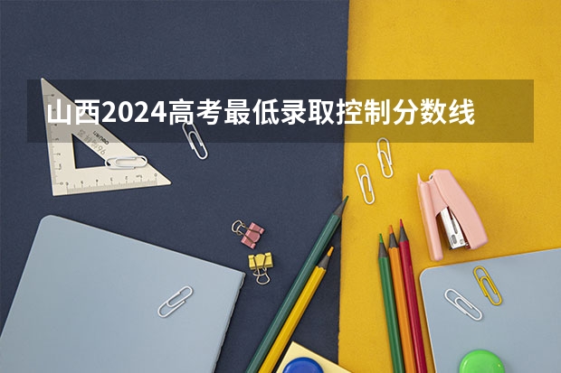 山西2024高考最低录取控制分数线 本专科分数线汇总（山西二本分数线）