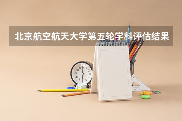 北京航空航天大学第五轮学科评估结果：A+、A、A-学科 第五轮学科评估软件工程排名