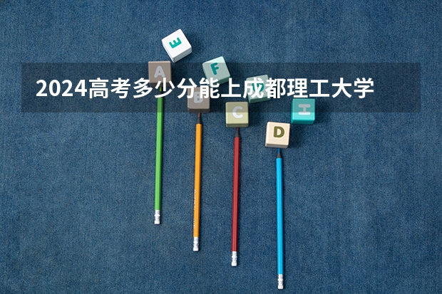 2024高考多少分能上成都理工大学工程技术学院