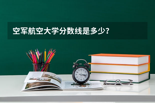 空军航空大学分数线是多少？