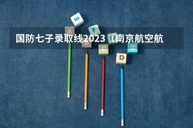 国防七子录取线2023（南京航空航天大学本科分数线）