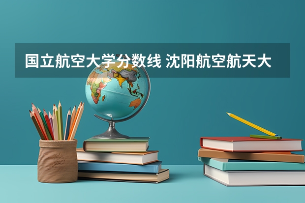 国立航空大学分数线 沈阳航空航天大学录取分数线