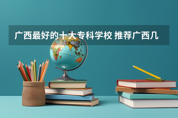 广西最好的十大专科学校 推荐广西几所好的专科学校