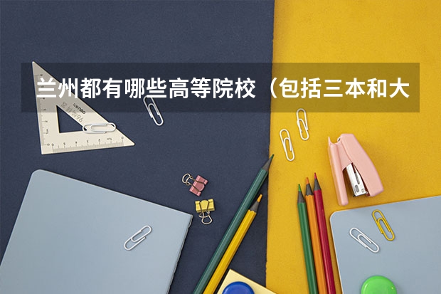兰州都有哪些高等院校（包括三本和大专，要越全越好。）