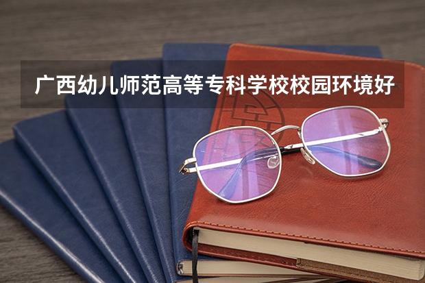 广西幼儿师范高等专科学校校园环境好吗 广西幼儿师范高等专科学校学费贵不贵