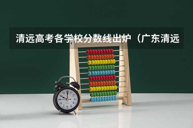 清远高考各学校分数线出炉（广东清远职业技术学校的分数线？）