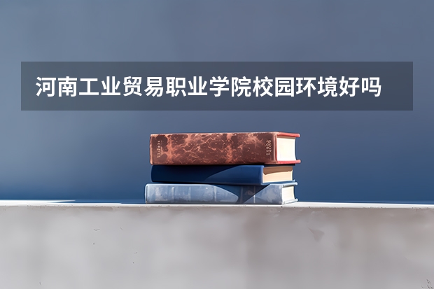 河南工业贸易职业学院校园环境好吗 河南工业贸易职业学院学费贵不贵