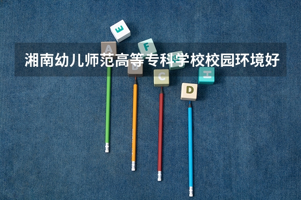 湘南幼儿师范高等专科学校校园环境好吗 湘南幼儿师范高等专科学校学费贵不贵