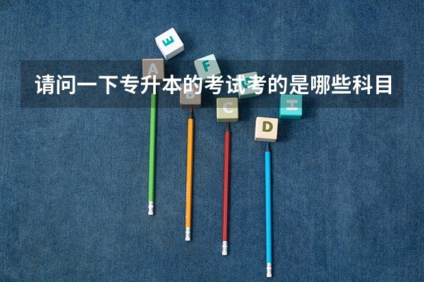 请问一下专升本的考试考的是哪些科目?内容和高考一样吗?获得的本科学历有一本二本三本之分吗?