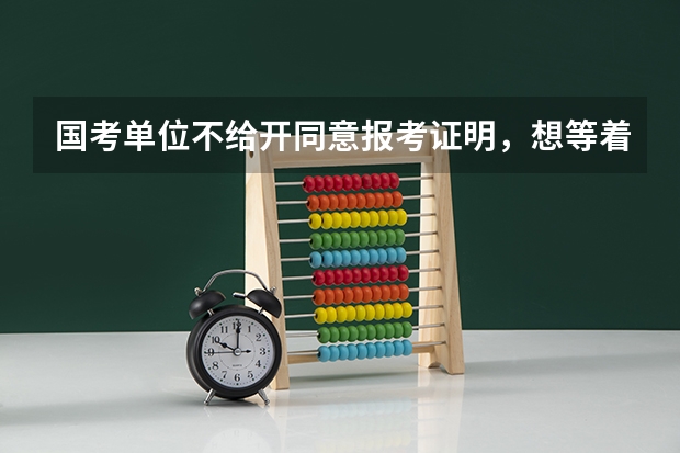 国考单位不给开同意报考证明，想等着笔试成绩出来，如果进面试了就辞职，想问下时间来得急吗？