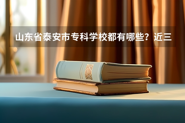 山东省泰安市专科学校都有哪些？近三年录取分数线都是多少？