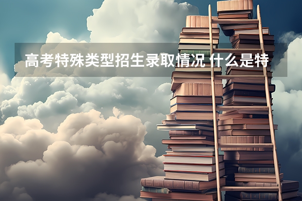 高考特殊类型招生录取情况 什么是特殊类型招生分数线