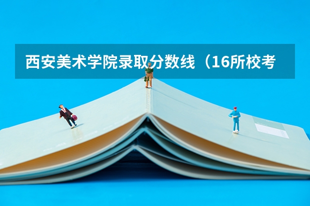 西安美术学院录取分数线（16所校考院校已公布2024年美术类录取线~）
