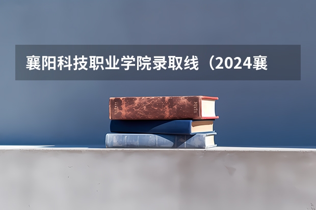 襄阳科技职业学院录取线（2024襄阳职业技术学院各专业录取分数线）