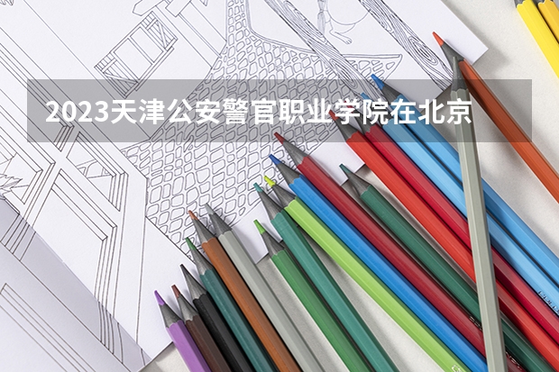 2023天津公安警官职业学院在北京高考专业招生计划人数