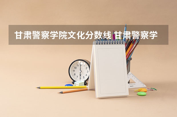 甘肃警察学院文化分数线 甘肃警察学院录取分数线公安专业
