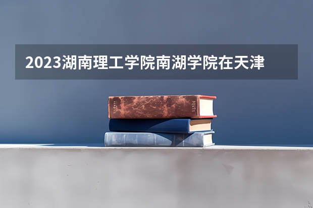 2023湖南理工学院南湖学院在天津高考专业招生计划人数