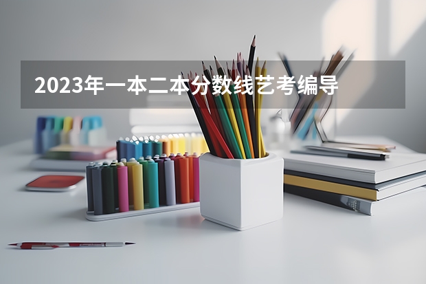 2023年一本二本分数线艺考编导 艺考本科分数线2023