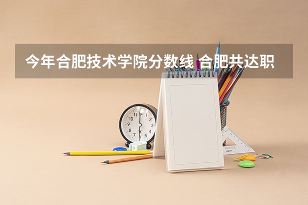 今年合肥技术学院分数线 合肥共达职业技术学院录取线
