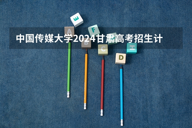 中国传媒大学2024甘肃高考招生计划详解