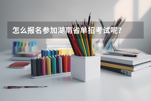 怎么报名参加湖南省单招考试呢？