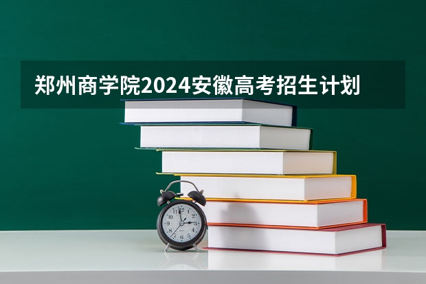 郑州商学院2024安徽高考招生计划详解