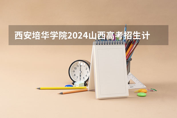 西安培华学院2024山西高考招生计划详解
