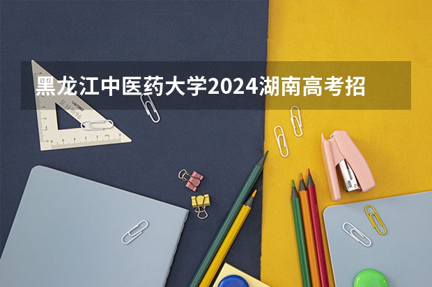 黑龙江中医药大学2024湖南高考招生计划详解