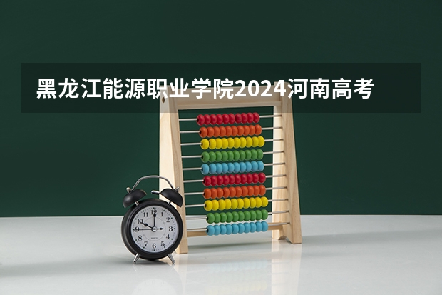 黑龙江能源职业学院2024河南高考招生计划详解