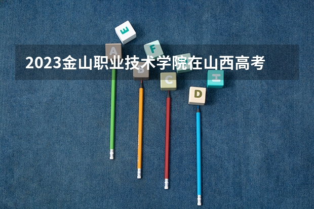 2023金山职业技术学院在山西高考专业招生计划人数