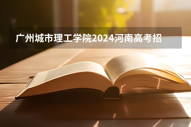 广州城市理工学院2024河南高考招生计划详解