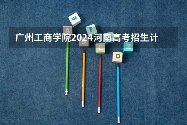 广州工商学院2024河南高考招生计划详解