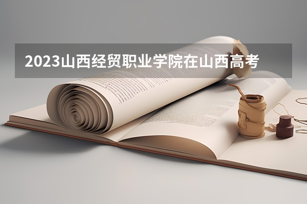 2023山西经贸职业学院在山西高考专业招生计划人数