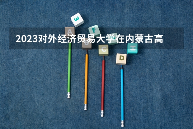 2023对外经济贸易大学在内蒙古高考专业招生计划人数