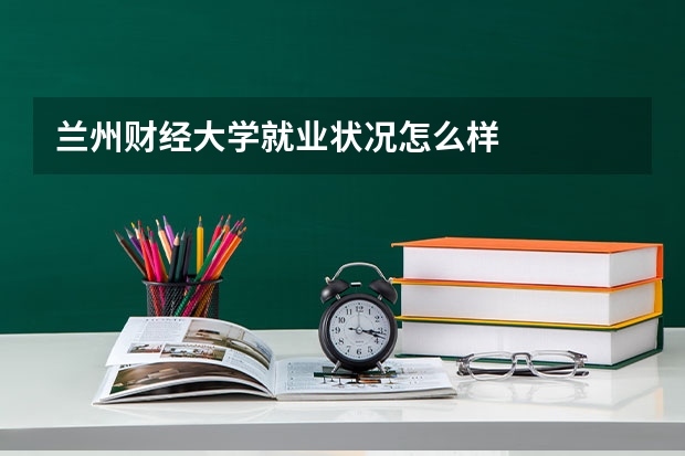 兰州财经大学就业状况怎么样 