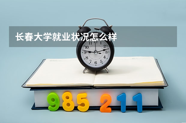 长春大学就业状况怎么样 