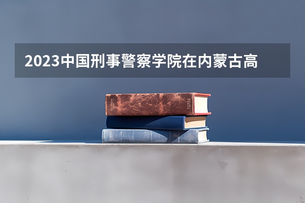2023中国刑事警察学院在内蒙古高考专业招生计划人数