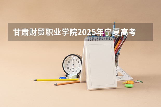 甘肃财贸职业学院2025年宁夏高考招生计划预测