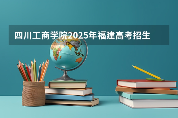 四川工商学院2025年福建高考招生计划预测