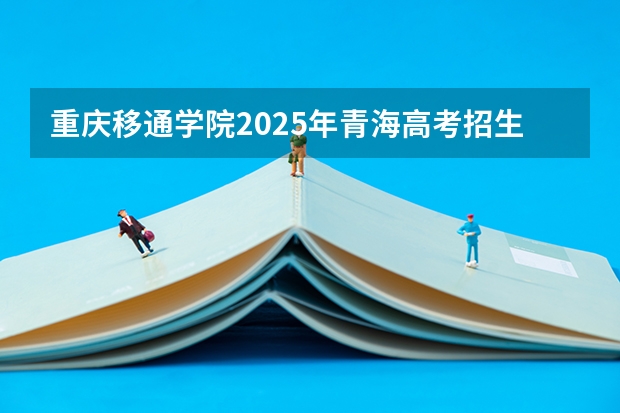 重庆移通学院2025年青海高考招生计划预测