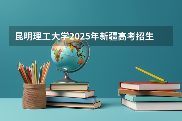 昆明理工大学2025年新疆高考招生计划预测
